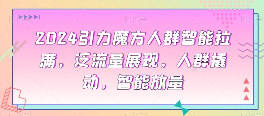 2024引力魔方人群智能拉满，​泛流量展现，人群撬动，智能放量-云帆学社