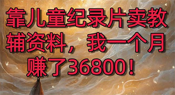 （8808期）靠儿童纪录片卖教辅资料，一个月赚了36800！暴力变现2.0版本，喂饭级教学-云帆学社