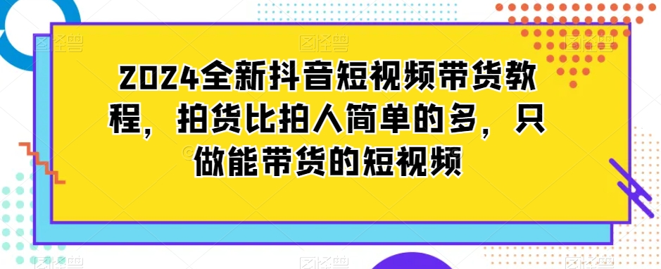 2024全新抖音短视频带货教程，拍货比拍人简单的多，只做能带货的短视频-云帆学社