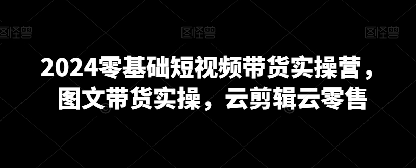 2024零基础短视频带货实操营，图文带货实操，云剪辑云零售-云帆学社