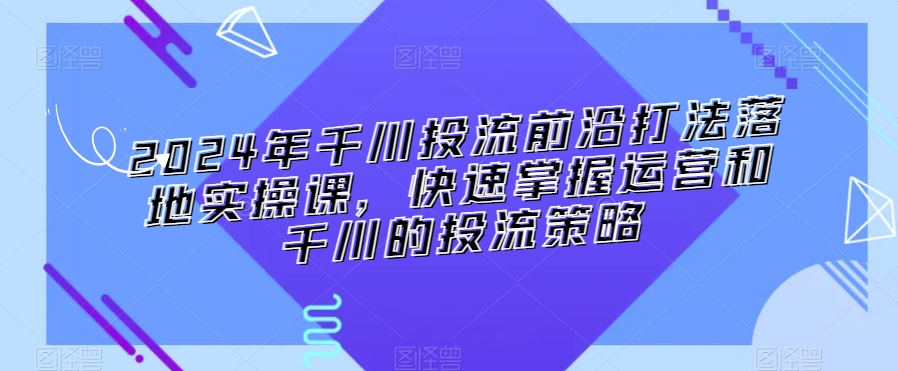 2024年千川投流前沿打法落地实操课，快速掌握运营和千川的投流策略-云帆学社