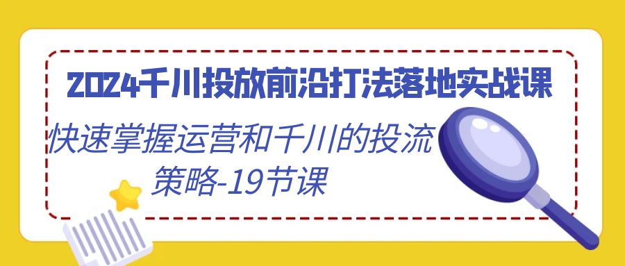 2024千川投放前沿打法落地实战课，快速掌握运营和千川的投流策略（19节课）-云帆学社