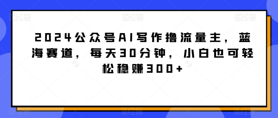 2024公众号AI写作撸流量主，蓝海赛道，每天30分钟，小白也可轻松稳赚300+-云帆学社