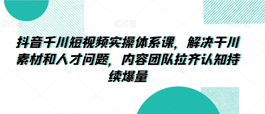 抖音千川短视频实操体系课，解决干川素材和人才问题，内容团队拉齐认知持续爆量-云帆学社