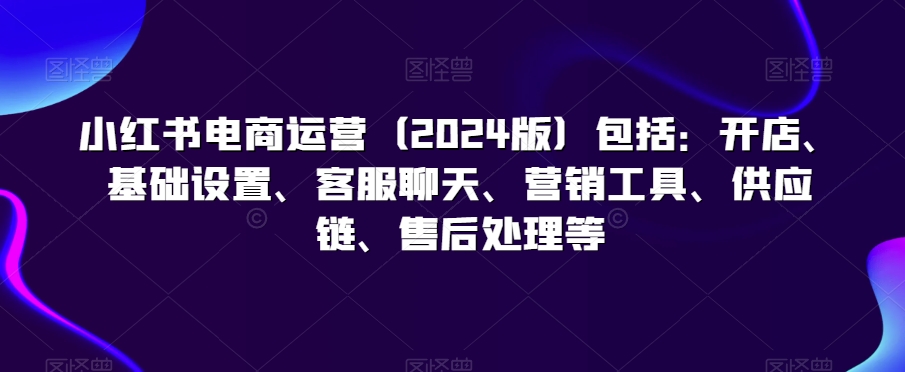 小红书电商运营（2024版）包括：开店、基础设置、客服聊天、营销工具、供应链、售后处理等-云帆学社