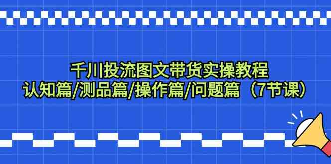 千川投流图文带货实操教程：认知篇/测品篇/操作篇/问题篇（7节课）-云帆学社