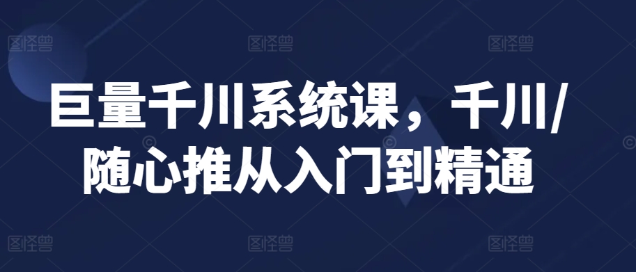 巨量千川系统课，千川/随心推从入门到精通-云帆学社