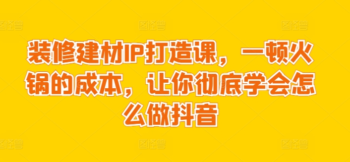 装修建材IP打造课，一顿火锅的成本，让你彻底学会怎么做抖音-云帆学社