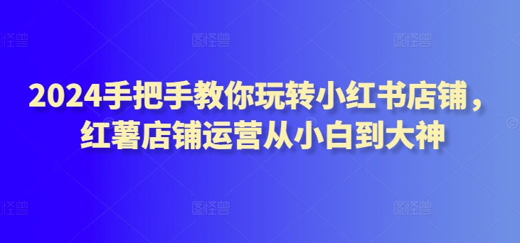 2024手把手教你玩转小红书店铺，红薯店铺运营从小白到大神-云帆学社