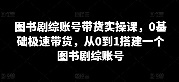 图书剧综账号带货实操课，0基础极速带货，从0到1搭建一个图书剧综账号-云帆学社