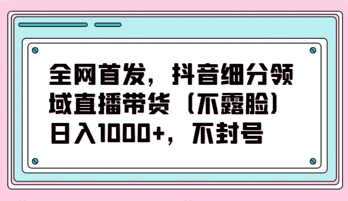 全网首发，抖音细分领域直播带货（不露脸）项目，日入1000+，不封号-云帆学社