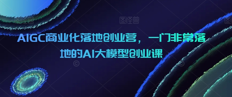 AIGC商业化落地创业营，一门非常落地的AI大模型创业课-云帆学社