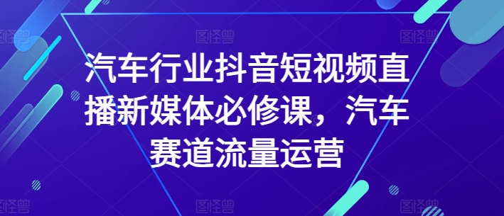 汽车行业抖音短视频直播新媒体必修课，汽车赛道流量运营-云帆学社