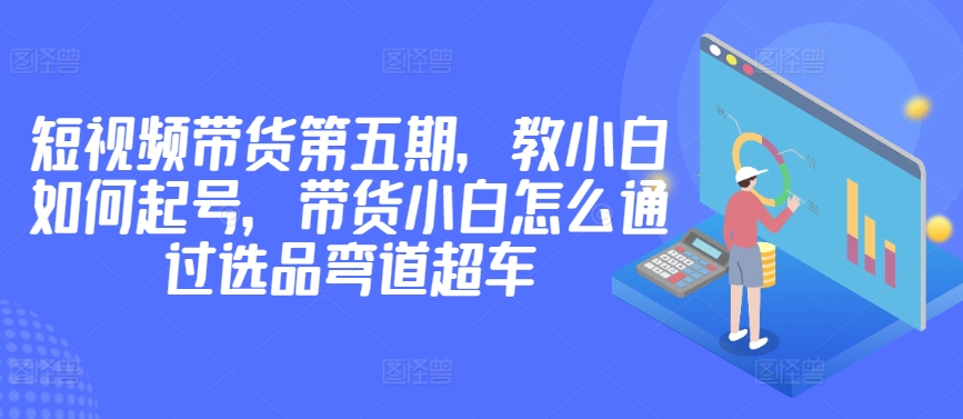 价值2980短视频带货第五期，教小白如何起号，带货小白怎么通过选品弯道超车-云帆学社