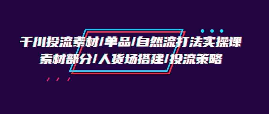 千川投流素材/单品/自然流打法实操培训班，素材部分/人货场搭建/投流策略-云帆学社