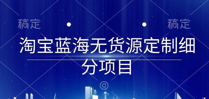 淘宝蓝海无货源定制细分项目，从0到起店实操全流程-云帆学社