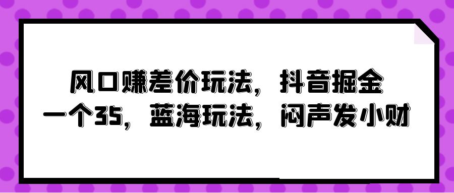 （10022期）风口赚差价玩法，抖音掘金，一个35，蓝海玩法，闷声发小财-云帆学社