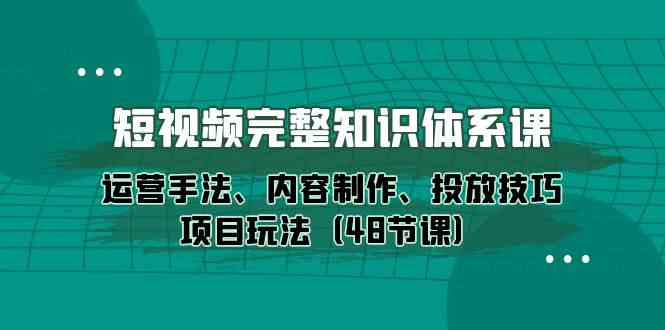 短视频完整知识体系课，运营手法、内容制作、投放技巧项目玩法（48节课）-云帆学社