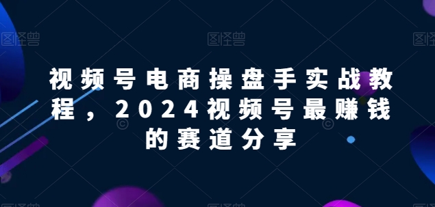 视频号电商实战教程，2024视频号最赚钱的赛道分享-云帆学社