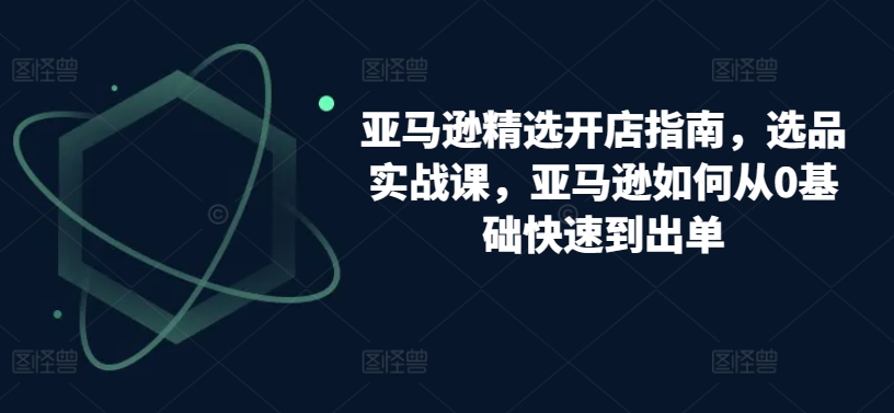 亚马逊精选开店指南，选品实战课，亚马逊如何从0基础快速到出单-云帆学社