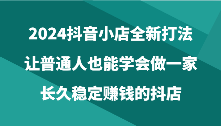 2024抖音小店全新打法，让普通人也能学会做一家长久稳定赚钱的抖店（24节）-云帆学社