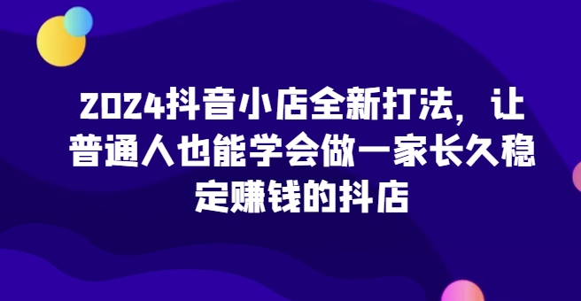 2024抖音小店全新打法，让普通人也能学会做一家长久稳定赚钱的抖店-云帆学社