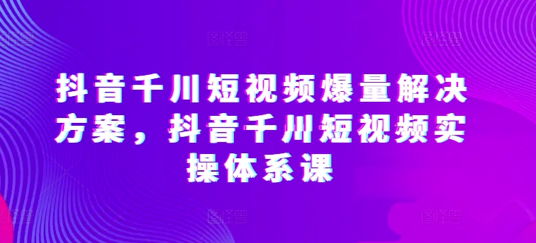 抖音千川短视频爆量解决方案，抖音千川短视频实操体系课-云帆学社