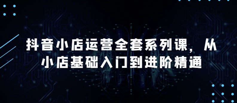 抖音小店运营全套系列课，全新升级，从小店基础入门到进阶精通，系统掌握月销百万小店的核心秘密-云帆学社