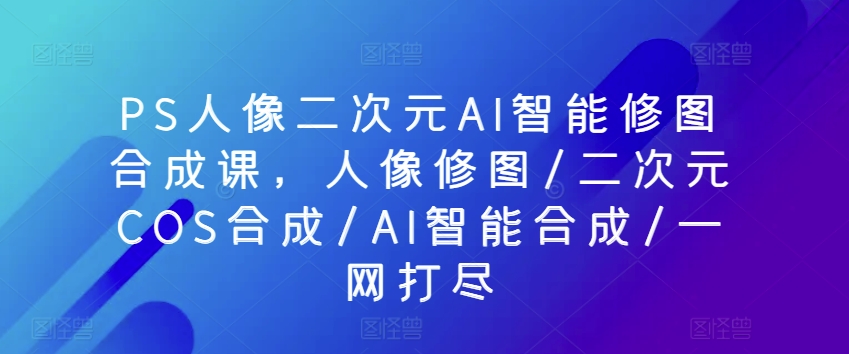 PS人像二次元AI智能修图合成课，人像修图/二次元COS合成/AI智能合成/一网打尽-云帆学社