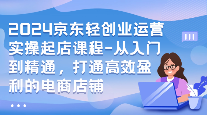 2024京东轻创业运营实操起店课程-从入门到精通，打通高效盈利的电商店铺-云帆学社