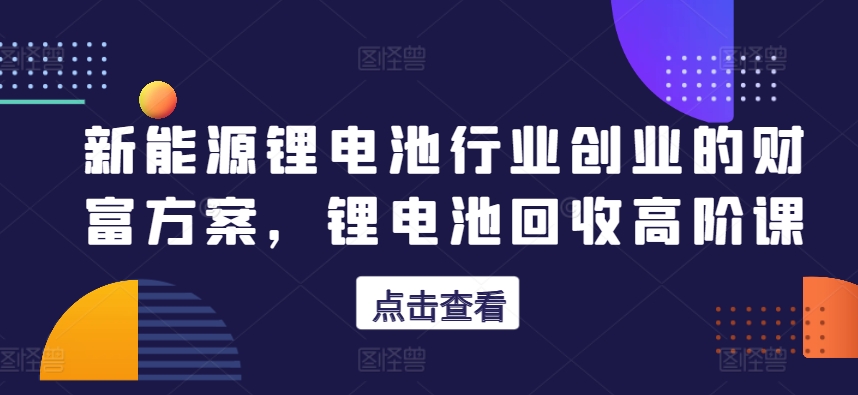 新能源锂电池行业创业的财富方案，锂电池回收高阶课-云帆学社