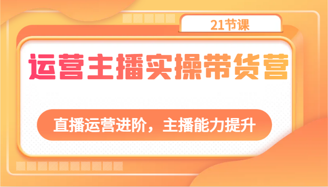 运营主播实操带货营：直播运营进阶，主播能力提升（21节课）-云帆学社