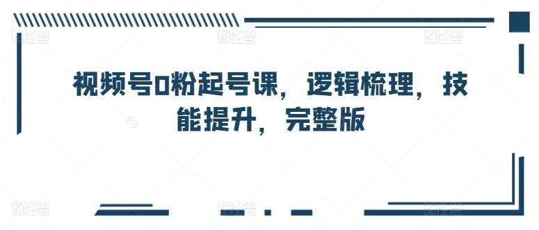 视频号0粉起号课，逻辑梳理，技能提升，完整版-云帆学社