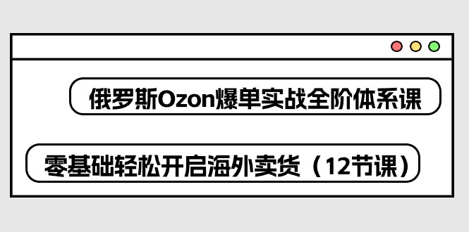 （10555期）俄罗斯 Ozon-爆单实战全阶体系课，零基础轻松开启海外卖货（12节课）-云帆学社