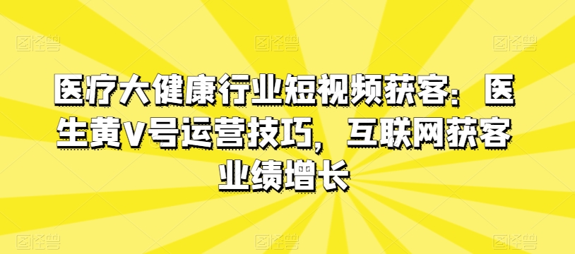 医疗大健康行业短视频获客：医生黄V号运营技巧，互联网获客业绩增长-云帆学社