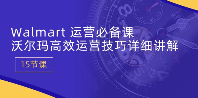 Walmart运营必备课：沃尔玛高效运营技巧详细讲解 (15节课)-云帆学社