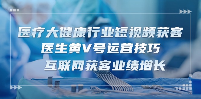 医疗大健康行业短视频获客：医生黄V号运营技巧 互联网获客业绩增长（15节）-云帆学社