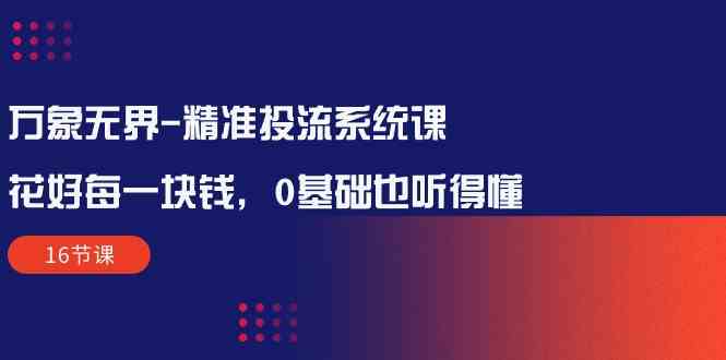 万象无界精准投流系统课：花好每一块钱，0基础也听得懂（16节课）-云帆学社