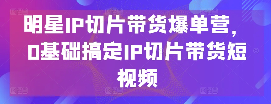 明星IP切片带货爆单营，0基础搞定IP切片带货短视频-云帆学社