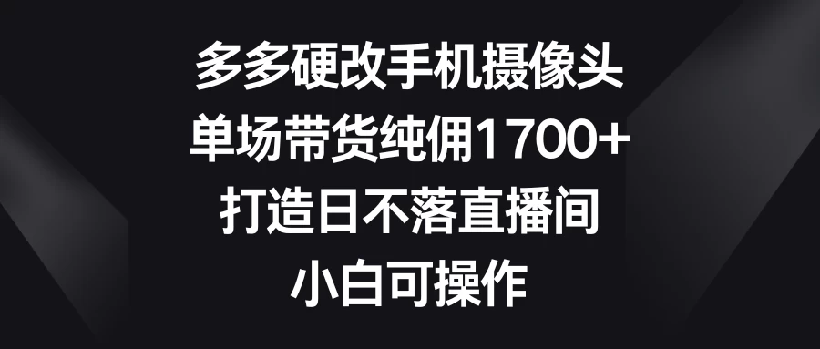 多多硬改手机摄像头，单场带货纯佣1700+，打造日不落直播间，小白可操作-云帆学社