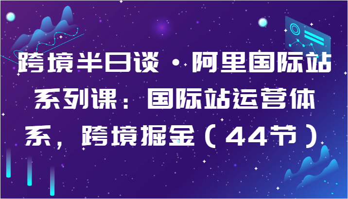 跨境半日谈·阿里国际站系列课：国际站运营体系，跨境掘金（44节）-云帆学社