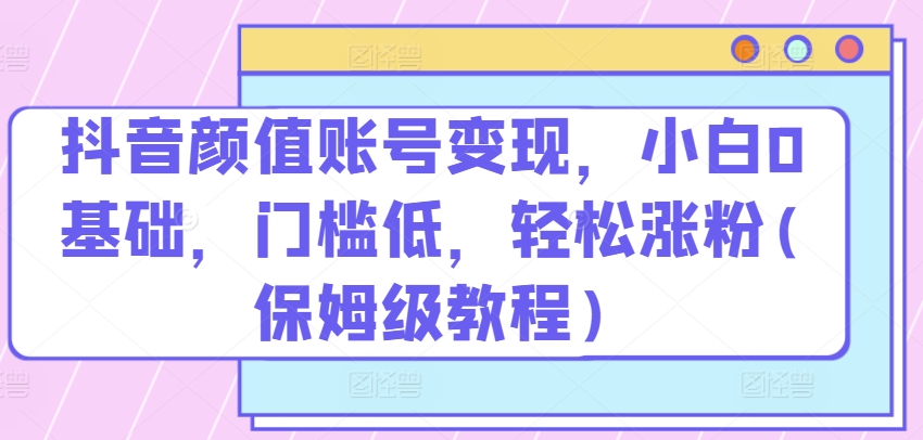 抖音颜值账号变现，小白0基础，门槛低，​轻松涨粉(保姆级教程)-云帆学社