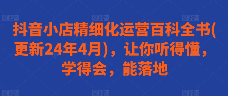 抖音小店精细化运营百科全书(更新24年4月)，让你听得懂，学得会，能落地-云帆学社