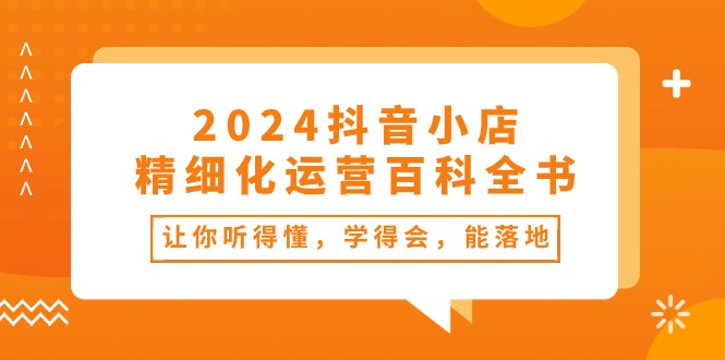 （10850期）2024抖音小店-精细化运营百科全书：让你听得懂，学得会，能落地（34节课）-云帆学社