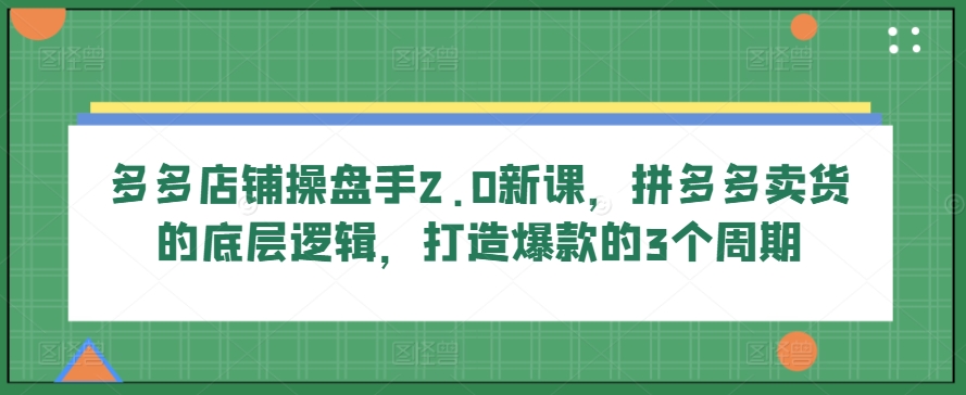 多多店铺操盘手2.0新课，拼多多卖货的底层逻辑，打造爆款的3个周期-云帆学社