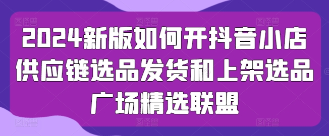 2024新版如何开抖音小店供应链选品发货和上架选品广场精选联盟-云帆学社