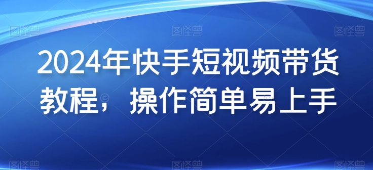 2024年快手短视频带货教程，操作简单易上手-云帆学社