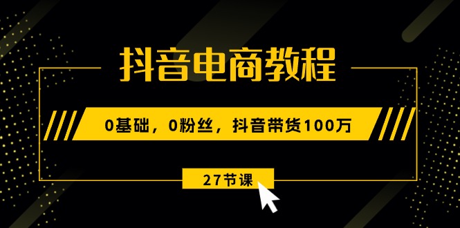 （10949期）抖音电商教程：0基础，0粉丝，抖音带货100万（27节视频课）-云帆学社