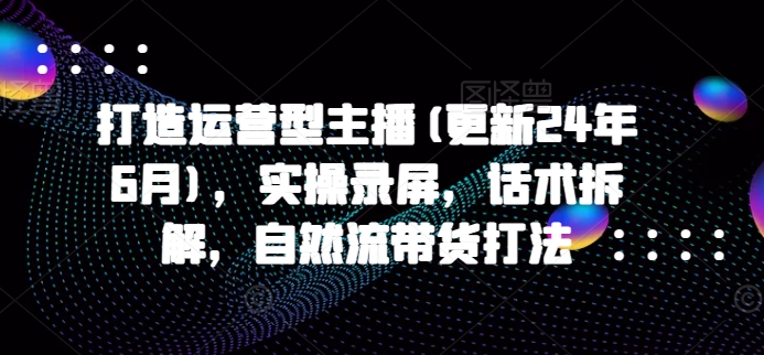 打造运营型主播(更新24年6月)，实操录屏，话术拆解，自然流带货打法-云帆学社