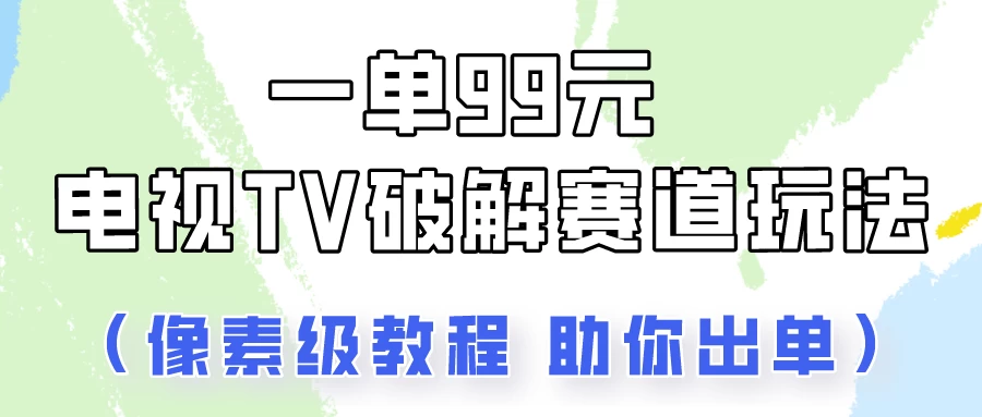 一单99，电视TV破解赛道玩法，像素级教程助你出单！-云帆学社